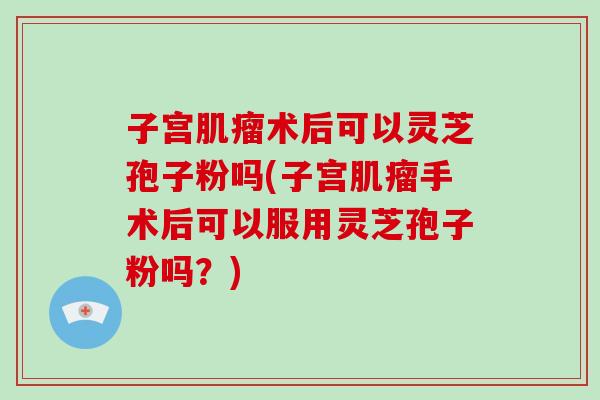 子宫术后可以灵芝孢子粉吗(子宫手术后可以服用灵芝孢子粉吗？)