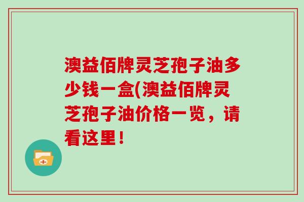 澳益佰牌灵芝孢子油多少钱一盒(澳益佰牌灵芝孢子油价格一览，请看这里！
