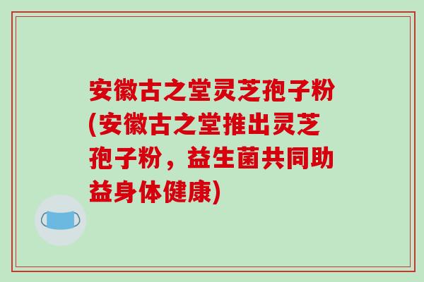 安徽古之堂灵芝孢子粉(安徽古之堂推出灵芝孢子粉，益生菌共同助益身体健康)