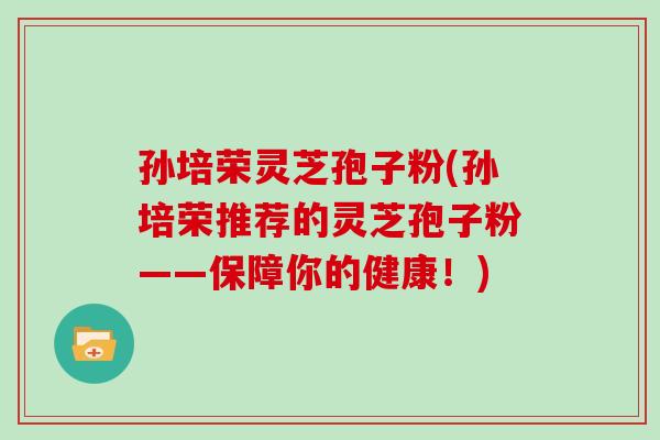 孙培荣灵芝孢子粉(孙培荣推荐的灵芝孢子粉——保障你的健康！)