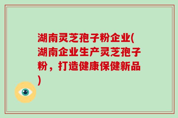 湖南灵芝孢子粉企业(湖南企业生产灵芝孢子粉，打造健康保健新品)