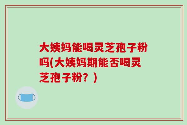 大姨妈能喝灵芝孢子粉吗(大姨妈期能否喝灵芝孢子粉？)