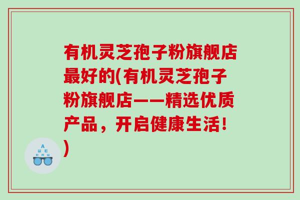 有机灵芝孢子粉旗舰店好的(有机灵芝孢子粉旗舰店——精选优质产品，开启健康生活！)