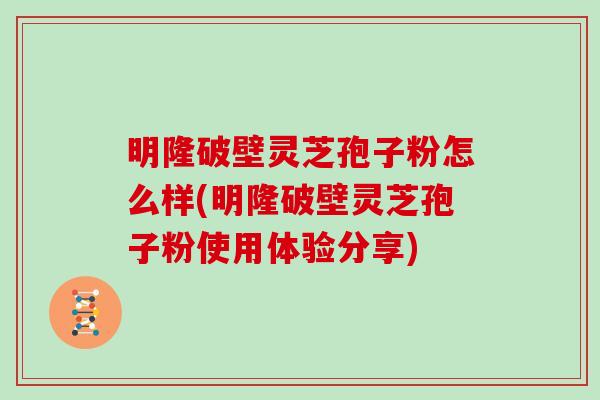 明隆破壁灵芝孢子粉怎么样(明隆破壁灵芝孢子粉使用体验分享) 明隆破壁灵芝孢子粉怎么样(明隆破壁灵芝孢子粉使用体验分享)