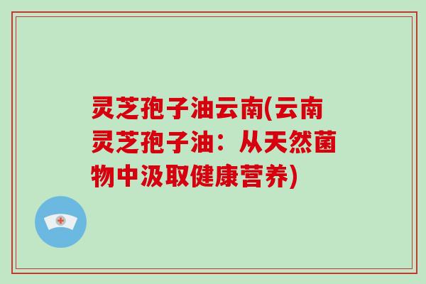 灵芝孢子油云南(云南灵芝孢子油：从天然菌物中汲取健康营养)