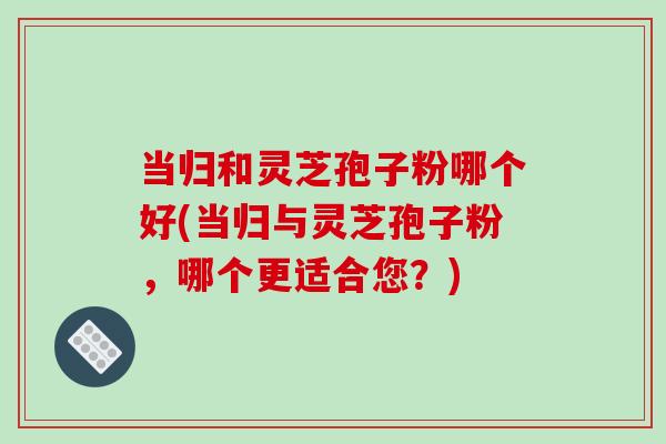 当归和灵芝孢子粉哪个好(当归与灵芝孢子粉，哪个更适合您？)