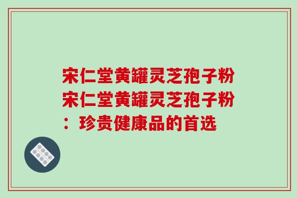 宋仁堂黄罐灵芝孢子粉宋仁堂黄罐灵芝孢子粉：珍贵健康品的首选