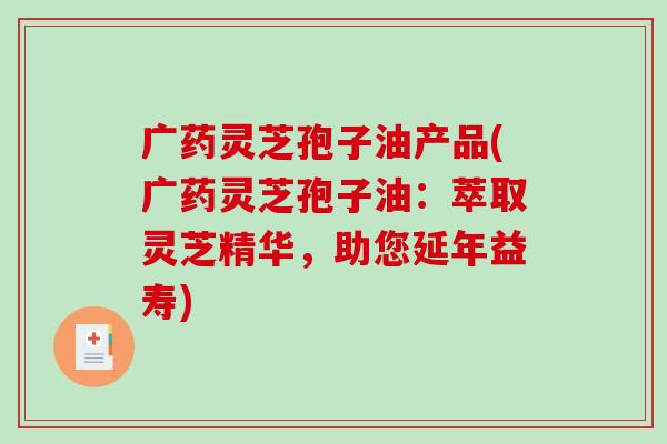广药灵芝孢子油产品(广药灵芝孢子油:萃取灵芝精华,助您延年益寿) 广药灵芝孢子油产品(广药灵芝孢子油:萃取灵芝精华,助您延年益寿)