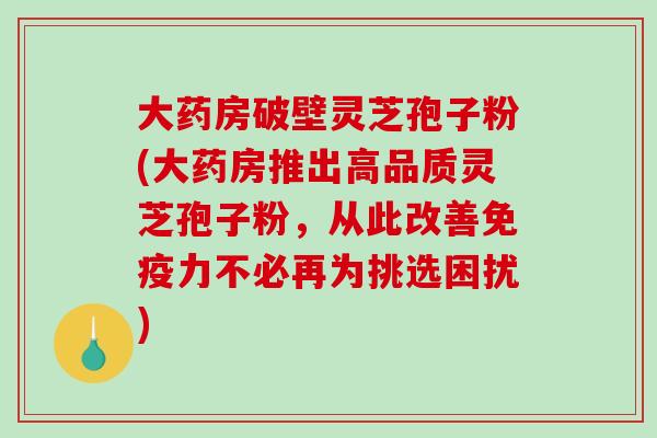 大药房破壁灵芝孢子粉(大药房推出高品质灵芝孢子粉，从此改善免疫力不必再为挑选困扰)