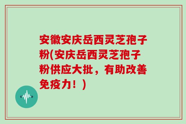 安徽安庆岳西灵芝孢子粉(安庆岳西灵芝孢子粉供应大批，有助改善免疫力！)