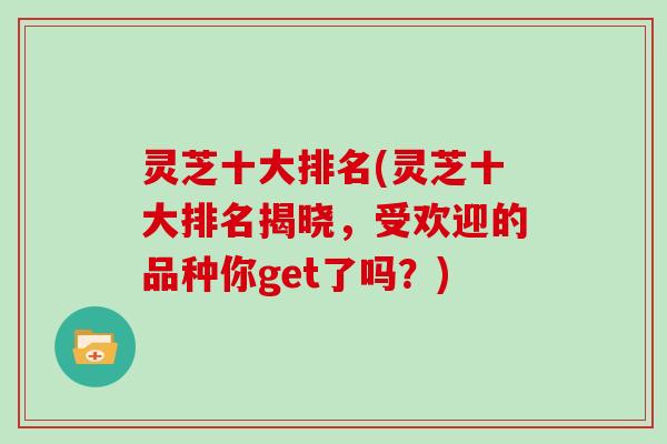 灵芝十大排名(灵芝十大排名揭晓，受欢迎的品种你get了吗？)
