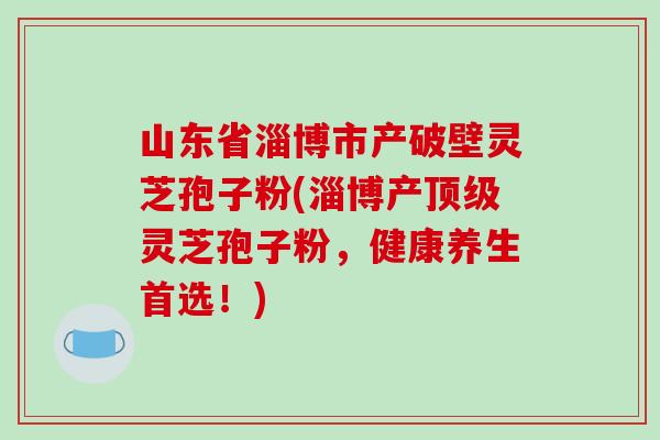 山东省淄博市产破壁灵芝孢子粉(淄博产灵芝孢子粉，健康养生首选！)