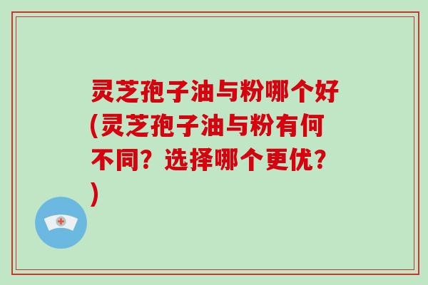 灵芝孢子油与粉哪个好(灵芝孢子油与粉有何不同？选择哪个更优？)