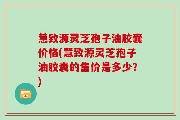 慧致源灵芝孢子油胶囊价格(慧致源灵芝孢子油胶囊的售价是多少？)