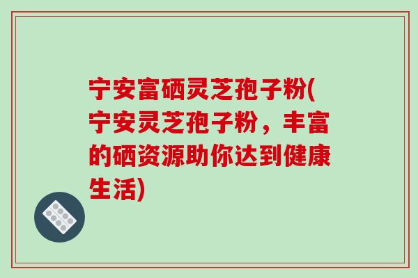 宁安富硒灵芝孢子粉(宁安灵芝孢子粉，丰富的硒资源助你达到健康生活)