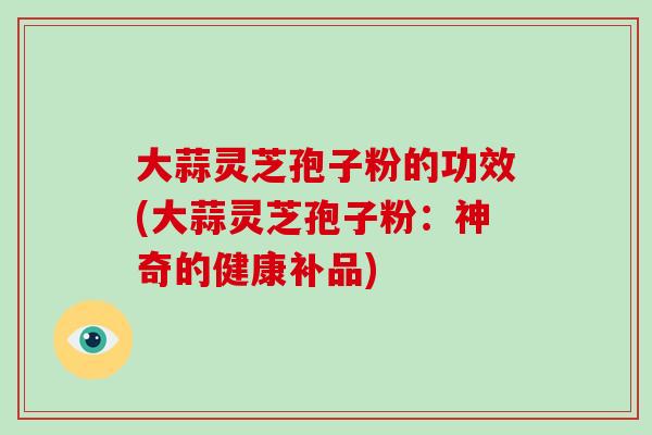 大蒜灵芝孢子粉的功效(大蒜灵芝孢子粉：神奇的健康补品)