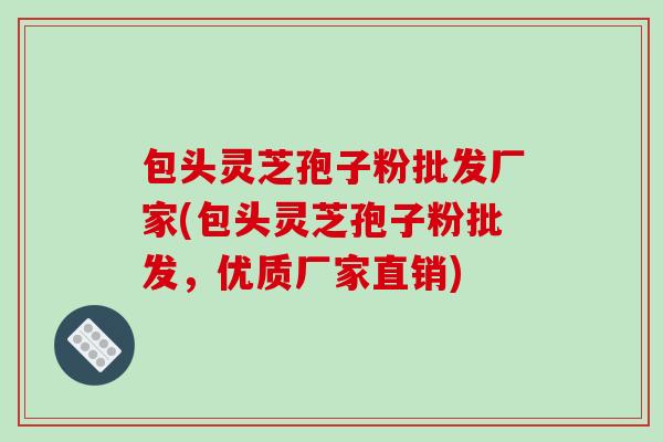 包头灵芝孢子粉批发厂家(包头灵芝孢子粉批发，优质厂家直销)
