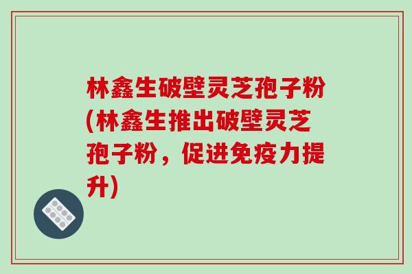 林鑫生破壁灵芝孢子粉(林鑫生推出破壁灵芝孢子粉，促进免疫力提升)