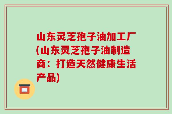山东灵芝孢子油加工厂(山东灵芝孢子油制造商：打造天然健康生活产品)