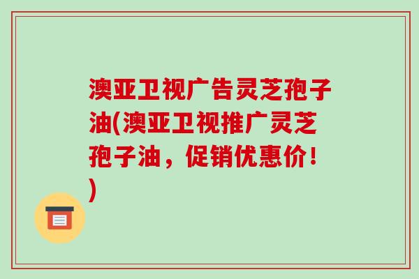 澳亚卫视广告灵芝孢子油(澳亚卫视推广灵芝孢子油，促销优惠价！)