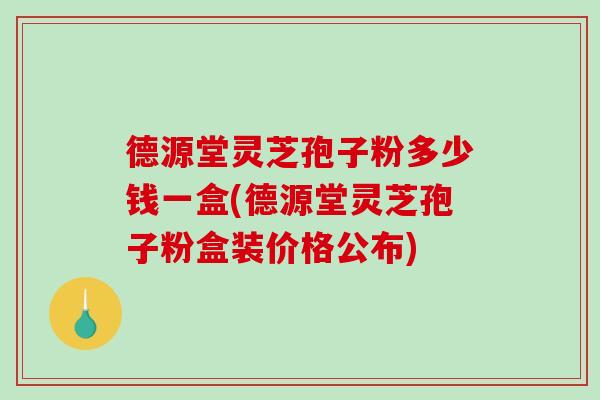 德源堂灵芝孢子粉多少钱一盒(德源堂灵芝孢子粉盒装价格公布)