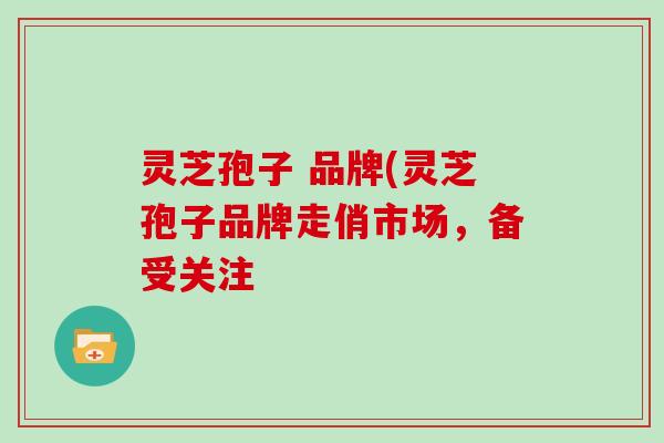 灵芝孢子 品牌(灵芝孢子品牌走俏市场,备受关注 灵芝孢子 品牌(灵芝孢子品牌走俏市场,备受关注