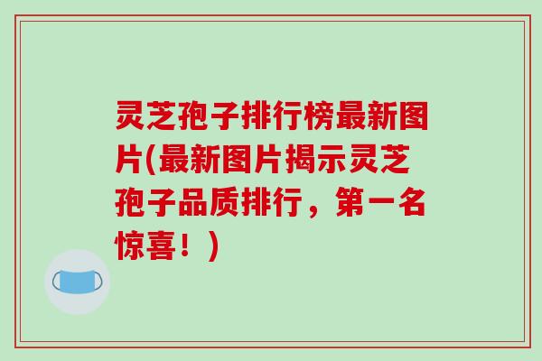 灵芝孢子排行榜新图片(新图片揭示灵芝孢子品质排行，第一名惊喜！)