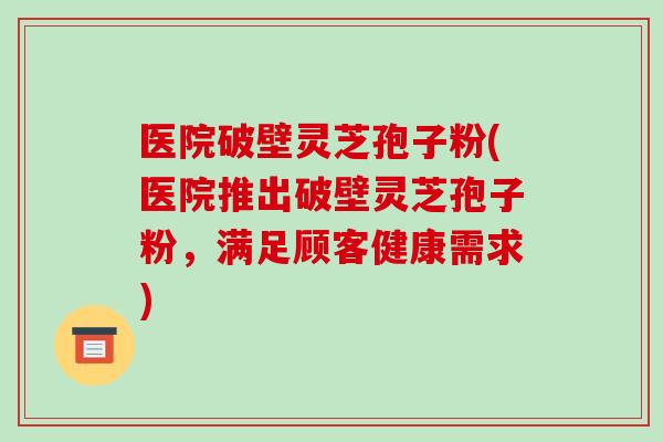 医院破壁灵芝孢子粉(医院推出破壁灵芝孢子粉，满足顾客健康需求)