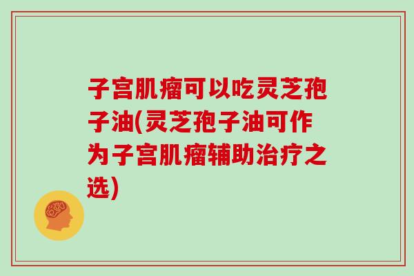 子宫可以吃灵芝孢子油(灵芝孢子油可作为子宫辅助之选) 子宫可以吃灵芝孢子油(灵芝孢子油可作为子宫辅助之选)