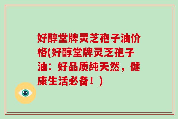 好醇堂牌灵芝孢子油价格(好醇堂牌灵芝孢子油：好品质纯天然，健康生活必备！)