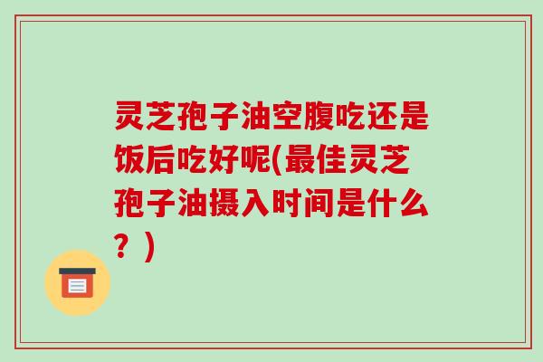 灵芝孢子油空腹吃还是饭后吃好呢(佳灵芝孢子油摄入时间是什么？)