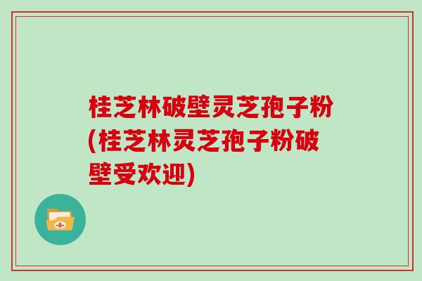 桂芝林破壁灵芝孢子粉(桂芝林灵芝孢子粉破壁受欢迎) 桂芝林破壁灵芝孢子粉(桂芝林灵芝孢子粉破壁受欢迎)