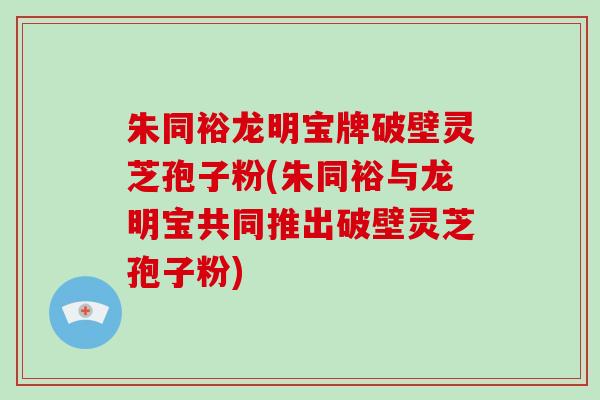 朱同裕龙明宝牌破壁灵芝孢子粉(朱同裕与龙明宝共同推出破壁灵芝孢子粉)