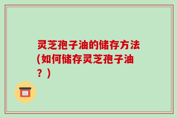 灵芝孢子油的储存方法(如何储存灵芝孢子油?) 灵芝孢子油的储存方法(如何储存灵芝孢子油?)