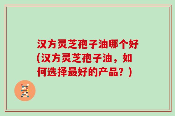 汉方灵芝孢子油哪个好(汉方灵芝孢子油，如何选择好的产品？)