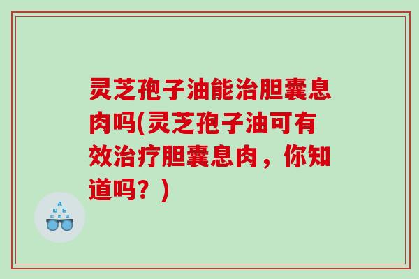 灵芝孢子油能胆囊息肉吗(灵芝孢子油可有效胆囊息肉，你知道吗？)
