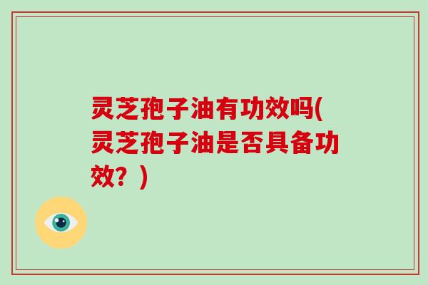 灵芝孢子油有功效吗(灵芝孢子油是否具备功效？)