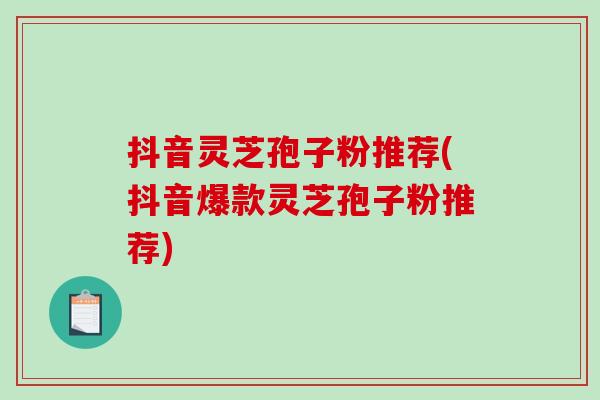 抖音灵芝孢子粉推荐(抖音爆款灵芝孢子粉推荐)
