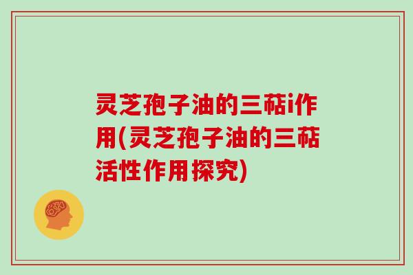 灵芝孢子油的三萜i作用(灵芝孢子油的三萜活性作用探究) 灵芝孢子油的三萜i作用(灵芝孢子油的三萜活性作用探究)
