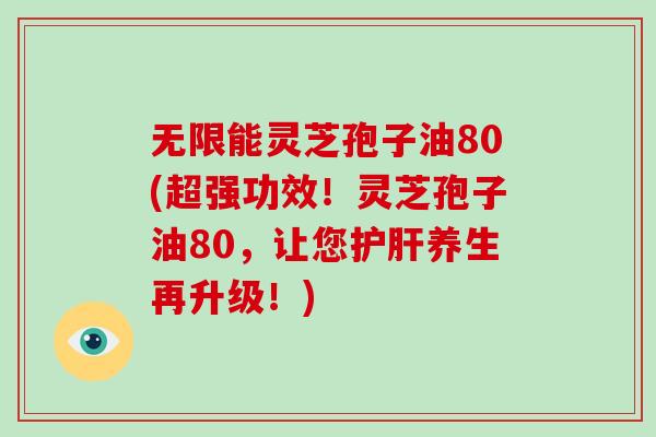 无限能灵芝孢子油80(超强功效！灵芝孢子油80，让您养生再升级！)