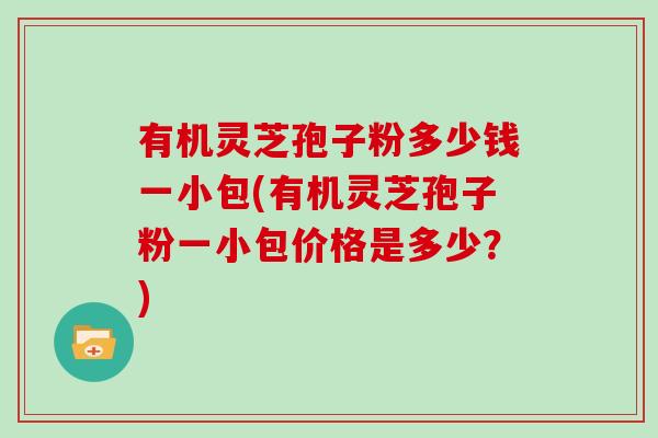 有机灵芝孢子粉多少钱一小包(有机灵芝孢子粉一小包价格是多少？)