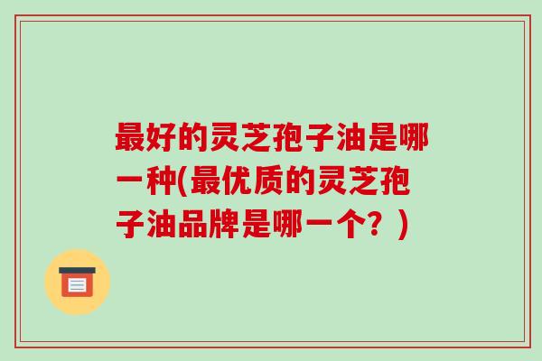 好的灵芝孢子油是哪一种(优质的灵芝孢子油品牌是哪一个？)