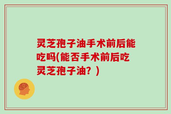 灵芝孢子油手术前后能吃吗(能否手术前后吃灵芝孢子油?) 灵芝孢子油手术前后能吃吗(能否手术前后吃灵芝孢子油?)