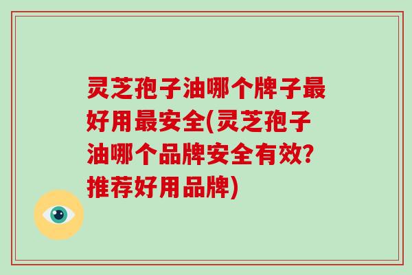 灵芝孢子油哪个牌子好用安全(灵芝孢子油哪个品牌安全有效？推荐好用品牌)