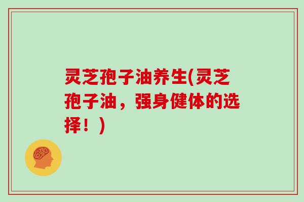 灵芝孢子油养生(灵芝孢子油，强身健体的选择！)