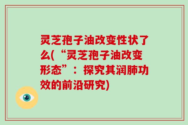 灵芝孢子油改变性状了么(“灵芝孢子油改变形态”：探究其润功效的前沿研究)