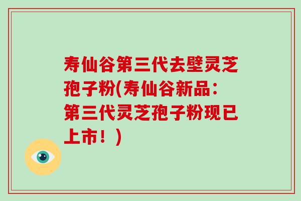 寿仙谷第三代去壁灵芝孢子粉(寿仙谷新品：第三代灵芝孢子粉现已上市！)