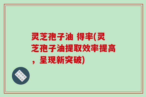 灵芝孢子油 得率(灵芝孢子油提取效率提高,呈现新突破) 灵芝孢子油 得率(灵芝孢子油提取效率提高,呈现新突破)