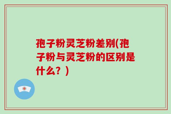 孢子粉灵芝粉差别(孢子粉与灵芝粉的区别是什么?) 孢子粉灵芝粉差别(孢子粉与灵芝粉的区别是什么?)