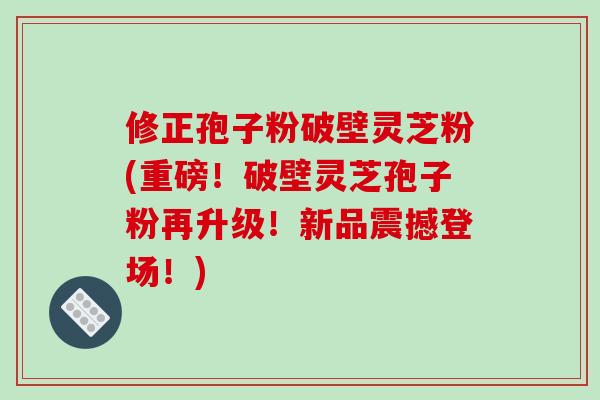 修正孢子粉破壁灵芝粉(重磅!破壁灵芝孢子粉再升级!新品震撼登场!) 修正孢子粉破壁灵芝粉(重磅!破壁灵芝孢子粉再升级!新品震撼登场!)